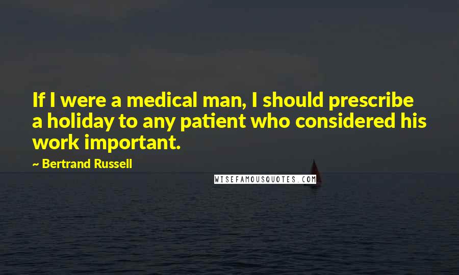 Bertrand Russell Quotes: If I were a medical man, I should prescribe a holiday to any patient who considered his work important.
