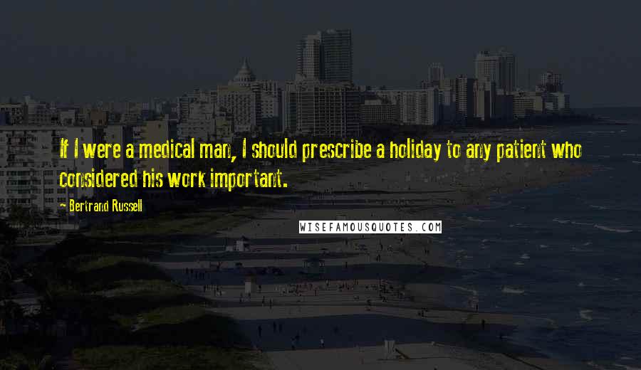 Bertrand Russell Quotes: If I were a medical man, I should prescribe a holiday to any patient who considered his work important.