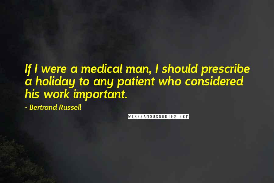 Bertrand Russell Quotes: If I were a medical man, I should prescribe a holiday to any patient who considered his work important.