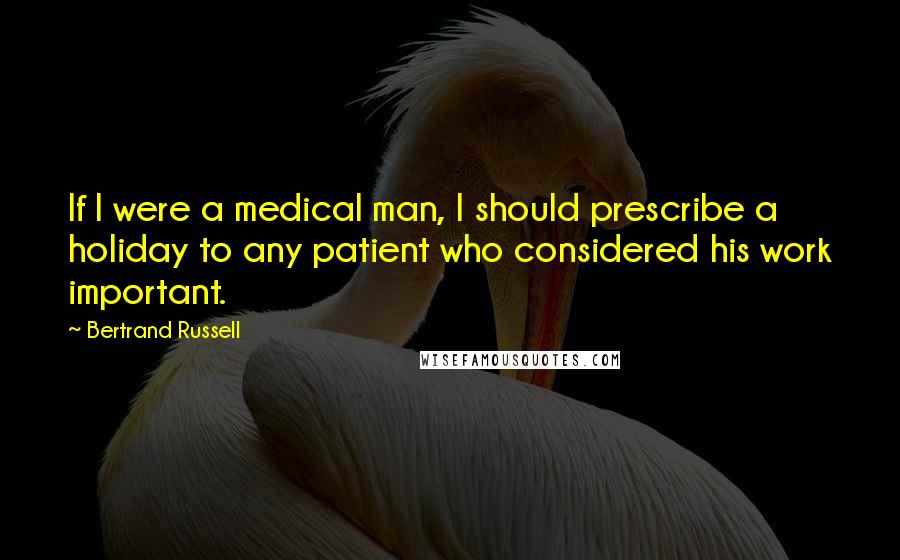 Bertrand Russell Quotes: If I were a medical man, I should prescribe a holiday to any patient who considered his work important.
