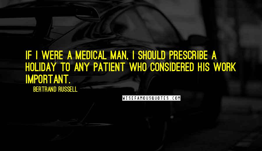 Bertrand Russell Quotes: If I were a medical man, I should prescribe a holiday to any patient who considered his work important.