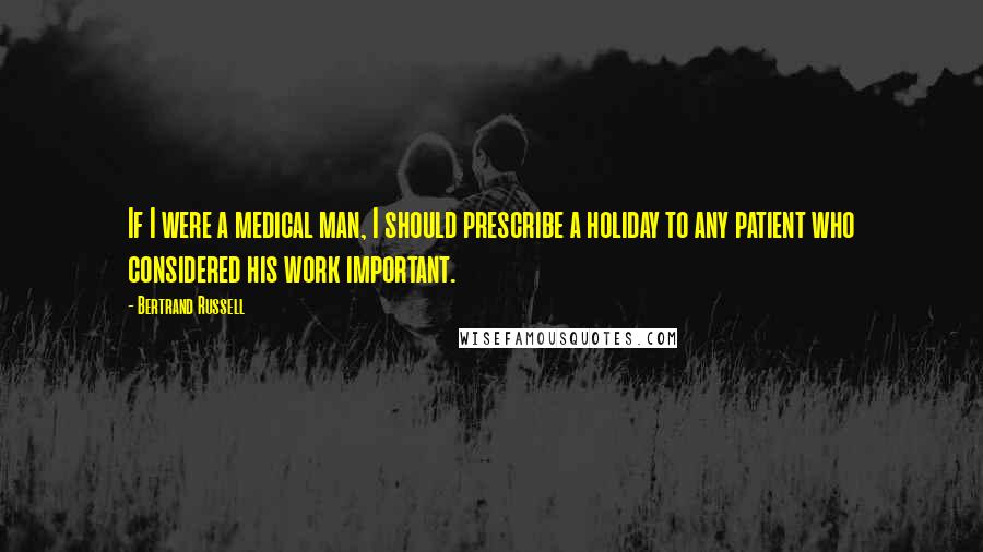 Bertrand Russell Quotes: If I were a medical man, I should prescribe a holiday to any patient who considered his work important.