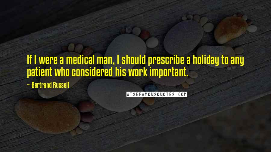 Bertrand Russell Quotes: If I were a medical man, I should prescribe a holiday to any patient who considered his work important.
