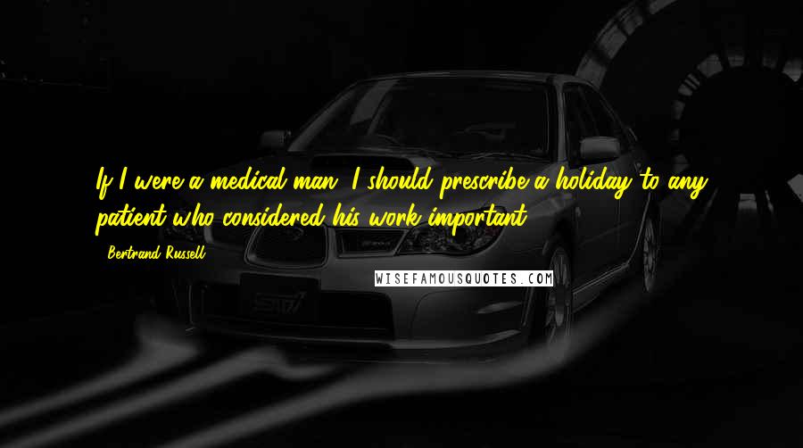 Bertrand Russell Quotes: If I were a medical man, I should prescribe a holiday to any patient who considered his work important.