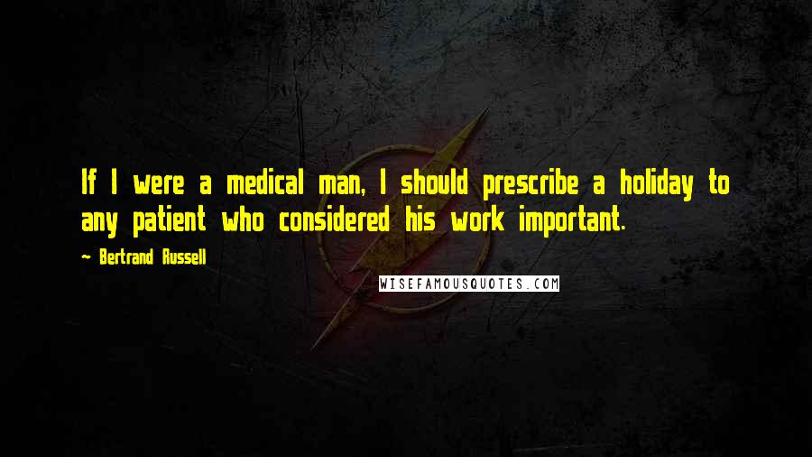 Bertrand Russell Quotes: If I were a medical man, I should prescribe a holiday to any patient who considered his work important.