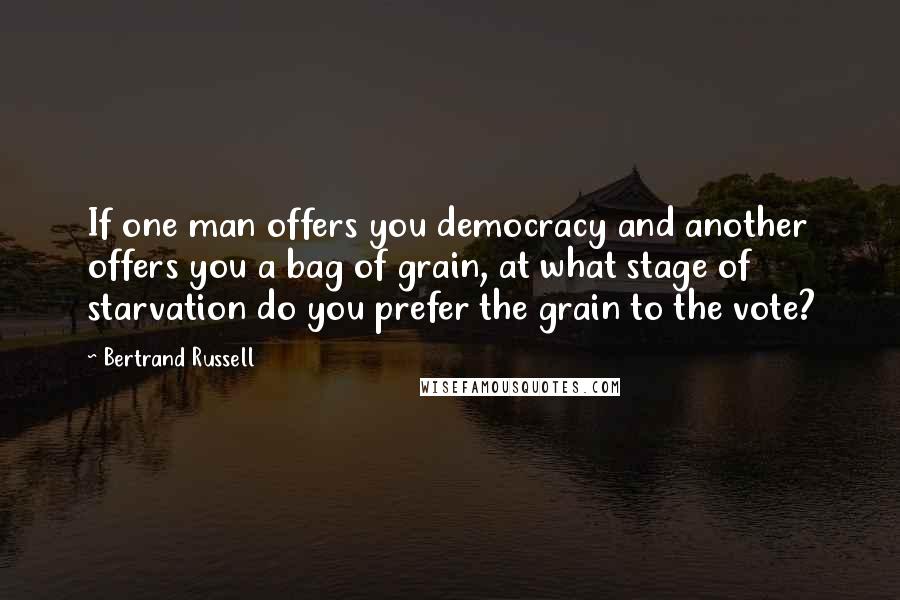 Bertrand Russell Quotes: If one man offers you democracy and another offers you a bag of grain, at what stage of starvation do you prefer the grain to the vote?