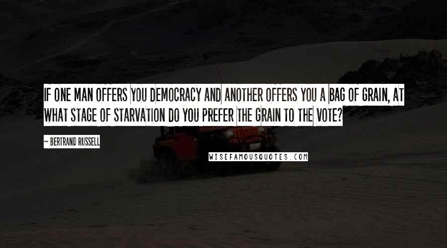 Bertrand Russell Quotes: If one man offers you democracy and another offers you a bag of grain, at what stage of starvation do you prefer the grain to the vote?