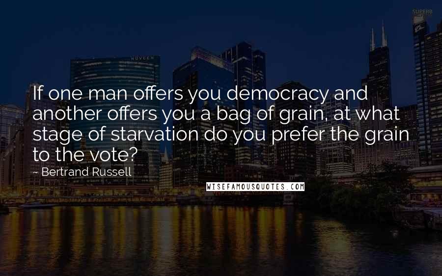 Bertrand Russell Quotes: If one man offers you democracy and another offers you a bag of grain, at what stage of starvation do you prefer the grain to the vote?