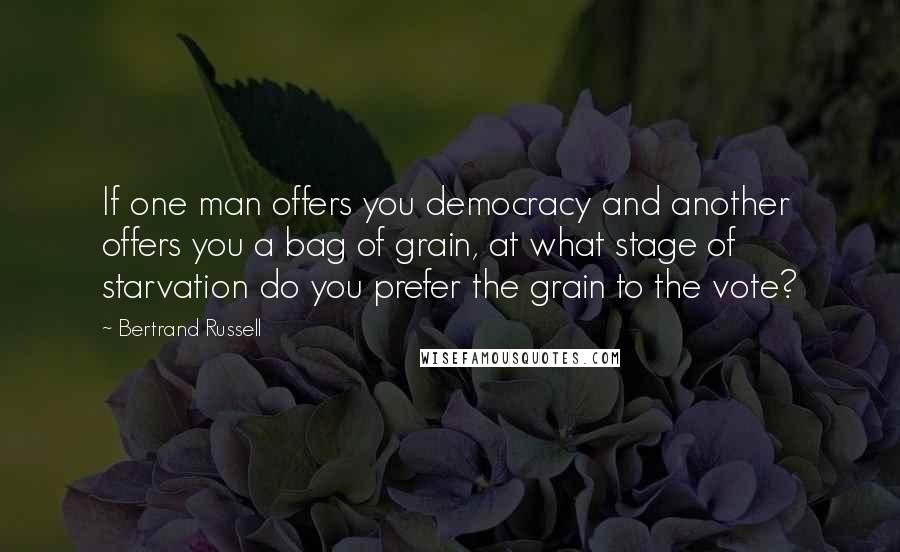 Bertrand Russell Quotes: If one man offers you democracy and another offers you a bag of grain, at what stage of starvation do you prefer the grain to the vote?