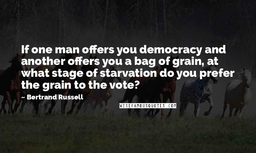 Bertrand Russell Quotes: If one man offers you democracy and another offers you a bag of grain, at what stage of starvation do you prefer the grain to the vote?