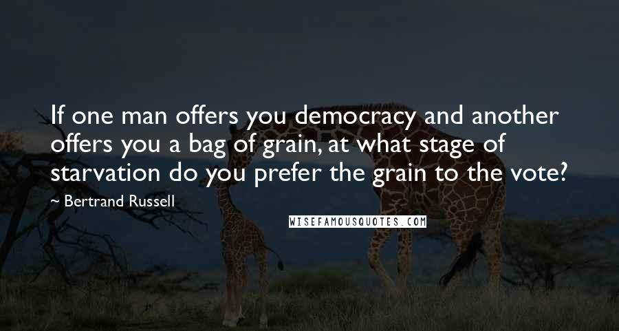 Bertrand Russell Quotes: If one man offers you democracy and another offers you a bag of grain, at what stage of starvation do you prefer the grain to the vote?