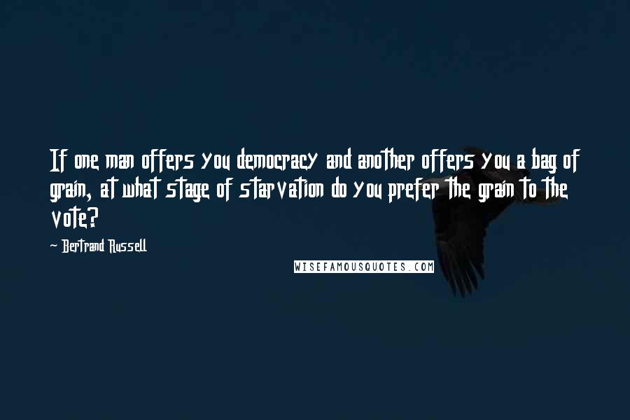 Bertrand Russell Quotes: If one man offers you democracy and another offers you a bag of grain, at what stage of starvation do you prefer the grain to the vote?