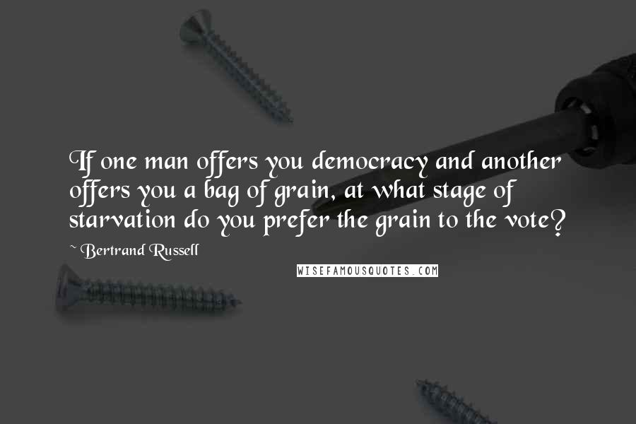 Bertrand Russell Quotes: If one man offers you democracy and another offers you a bag of grain, at what stage of starvation do you prefer the grain to the vote?