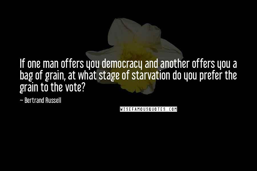 Bertrand Russell Quotes: If one man offers you democracy and another offers you a bag of grain, at what stage of starvation do you prefer the grain to the vote?