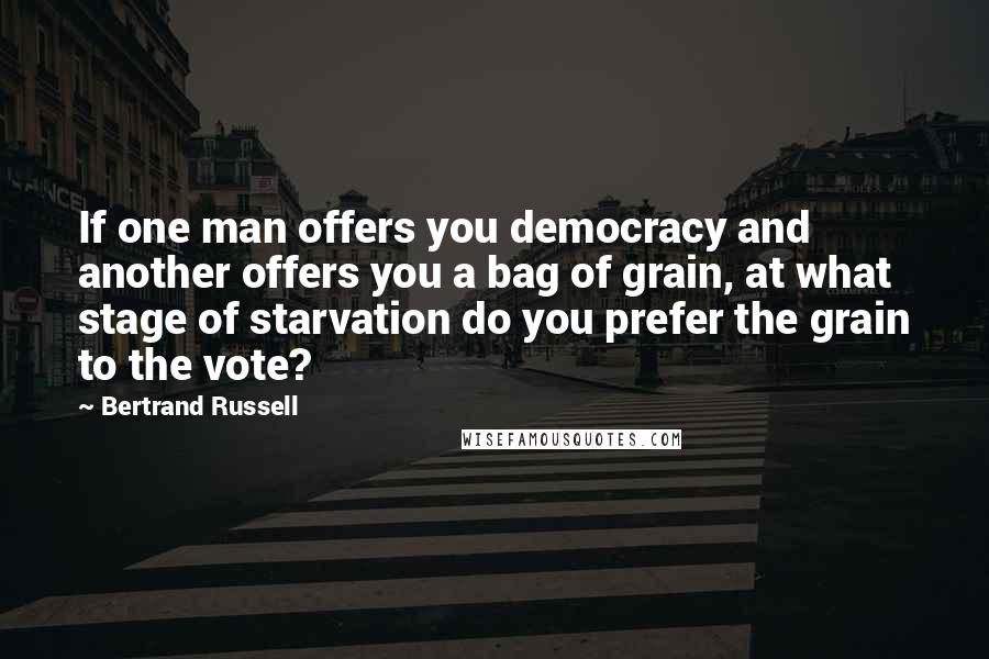 Bertrand Russell Quotes: If one man offers you democracy and another offers you a bag of grain, at what stage of starvation do you prefer the grain to the vote?