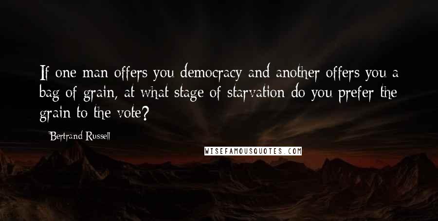 Bertrand Russell Quotes: If one man offers you democracy and another offers you a bag of grain, at what stage of starvation do you prefer the grain to the vote?