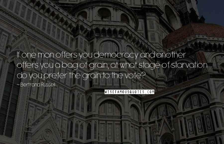 Bertrand Russell Quotes: If one man offers you democracy and another offers you a bag of grain, at what stage of starvation do you prefer the grain to the vote?