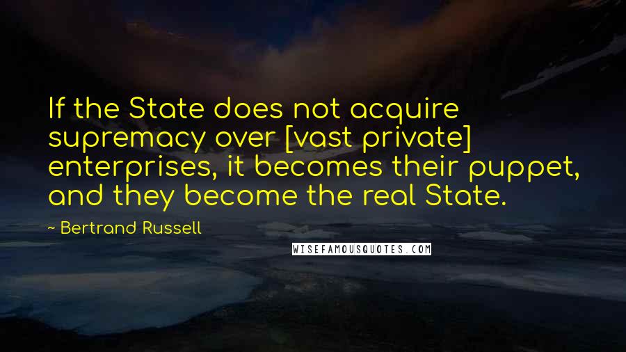 Bertrand Russell Quotes: If the State does not acquire supremacy over [vast private] enterprises, it becomes their puppet, and they become the real State.