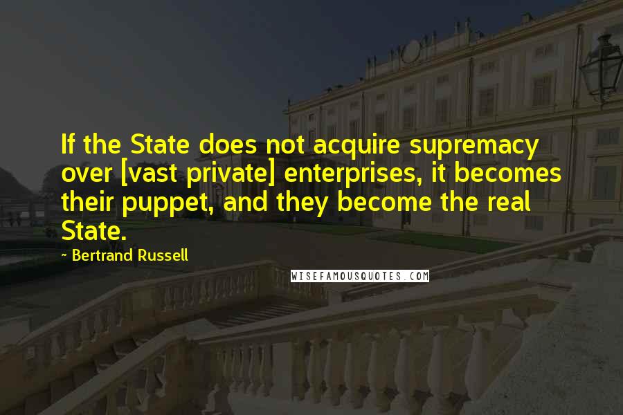 Bertrand Russell Quotes: If the State does not acquire supremacy over [vast private] enterprises, it becomes their puppet, and they become the real State.