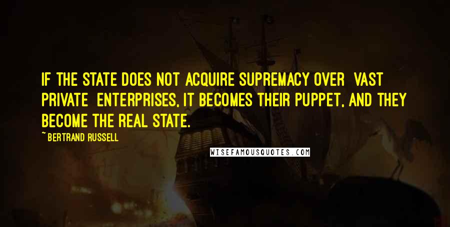 Bertrand Russell Quotes: If the State does not acquire supremacy over [vast private] enterprises, it becomes their puppet, and they become the real State.