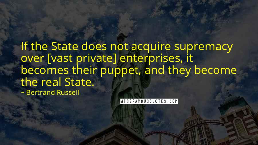 Bertrand Russell Quotes: If the State does not acquire supremacy over [vast private] enterprises, it becomes their puppet, and they become the real State.