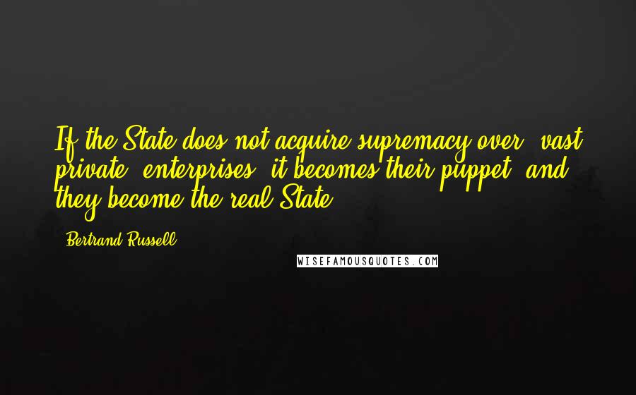 Bertrand Russell Quotes: If the State does not acquire supremacy over [vast private] enterprises, it becomes their puppet, and they become the real State.