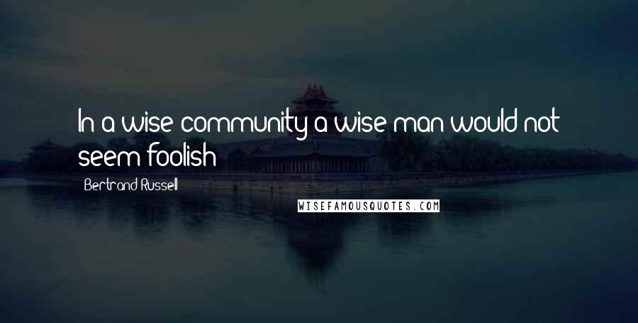 Bertrand Russell Quotes: In a wise community a wise man would not seem foolish!