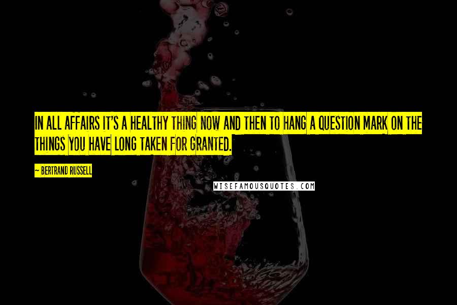 Bertrand Russell Quotes: In all affairs it's a healthy thing now and then to hang a question mark on the things you have long taken for granted.