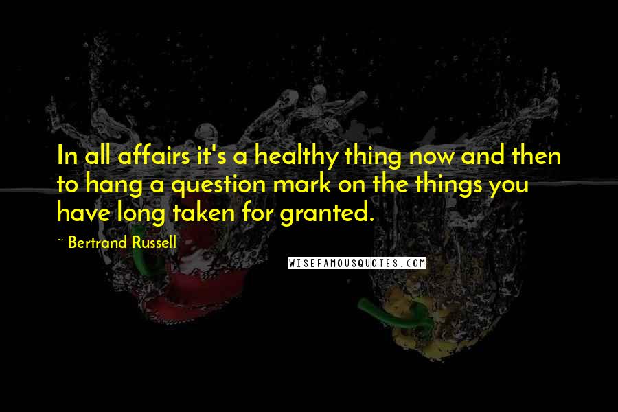 Bertrand Russell Quotes: In all affairs it's a healthy thing now and then to hang a question mark on the things you have long taken for granted.