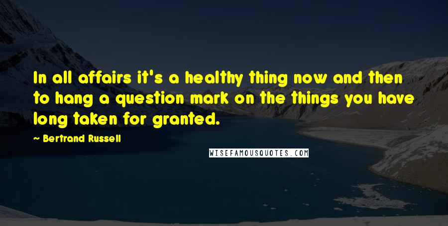 Bertrand Russell Quotes: In all affairs it's a healthy thing now and then to hang a question mark on the things you have long taken for granted.
