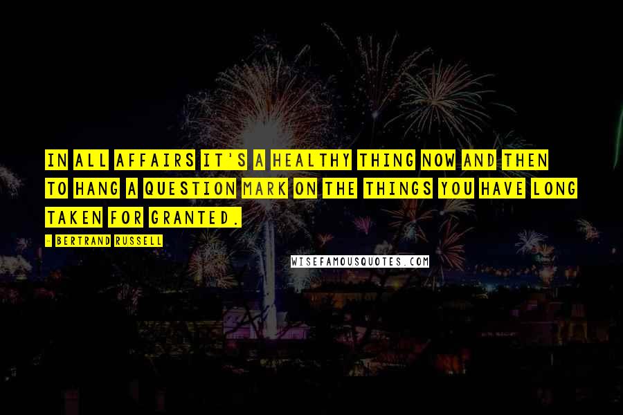Bertrand Russell Quotes: In all affairs it's a healthy thing now and then to hang a question mark on the things you have long taken for granted.