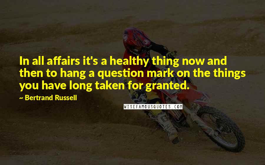 Bertrand Russell Quotes: In all affairs it's a healthy thing now and then to hang a question mark on the things you have long taken for granted.