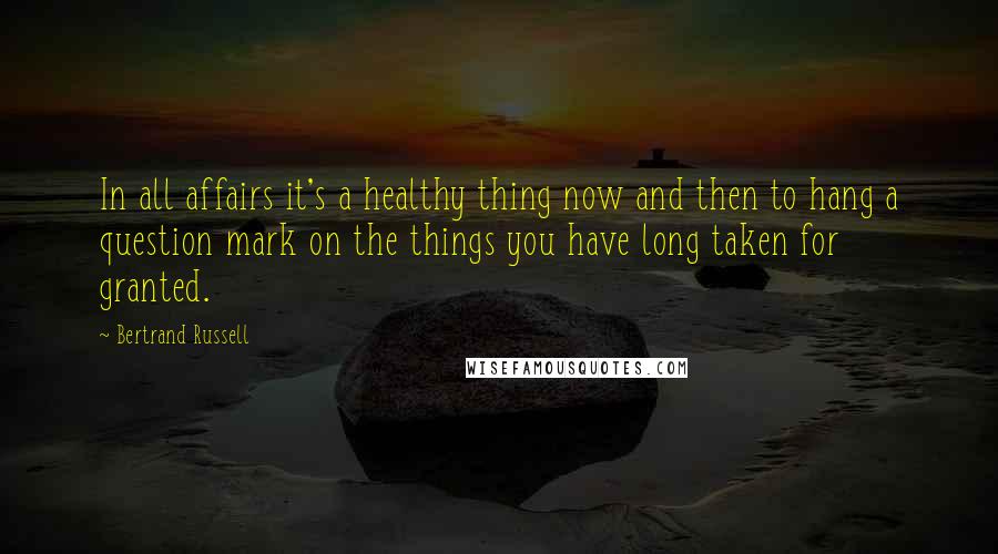 Bertrand Russell Quotes: In all affairs it's a healthy thing now and then to hang a question mark on the things you have long taken for granted.