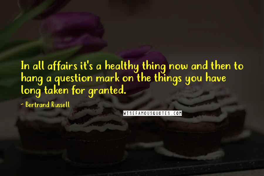 Bertrand Russell Quotes: In all affairs it's a healthy thing now and then to hang a question mark on the things you have long taken for granted.