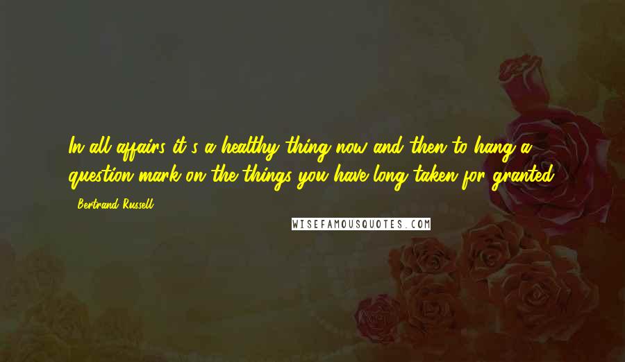 Bertrand Russell Quotes: In all affairs it's a healthy thing now and then to hang a question mark on the things you have long taken for granted.