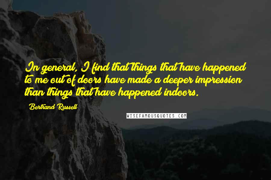 Bertrand Russell Quotes: In general, I find that things that have happened to me out of doors have made a deeper impression than things that have happened indoors.