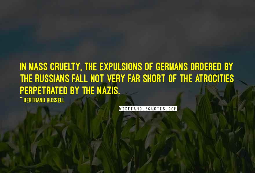 Bertrand Russell Quotes: In mass cruelty, the expulsions of Germans ordered by the Russians fall not very far short of the atrocities perpetrated by the Nazis.