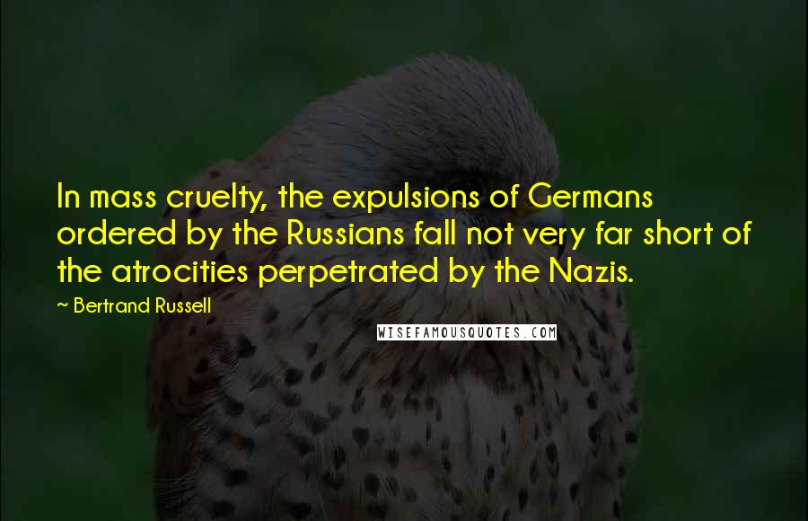Bertrand Russell Quotes: In mass cruelty, the expulsions of Germans ordered by the Russians fall not very far short of the atrocities perpetrated by the Nazis.
