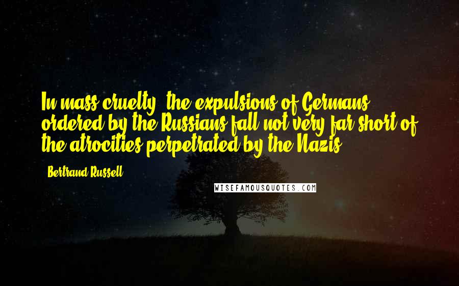 Bertrand Russell Quotes: In mass cruelty, the expulsions of Germans ordered by the Russians fall not very far short of the atrocities perpetrated by the Nazis.