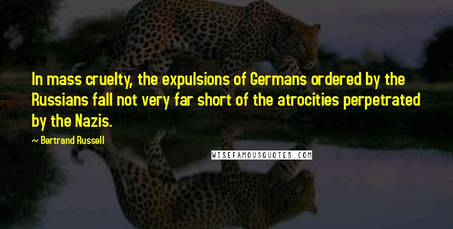 Bertrand Russell Quotes: In mass cruelty, the expulsions of Germans ordered by the Russians fall not very far short of the atrocities perpetrated by the Nazis.