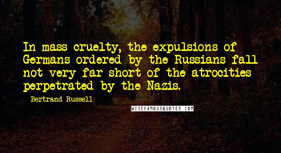 Bertrand Russell Quotes: In mass cruelty, the expulsions of Germans ordered by the Russians fall not very far short of the atrocities perpetrated by the Nazis.