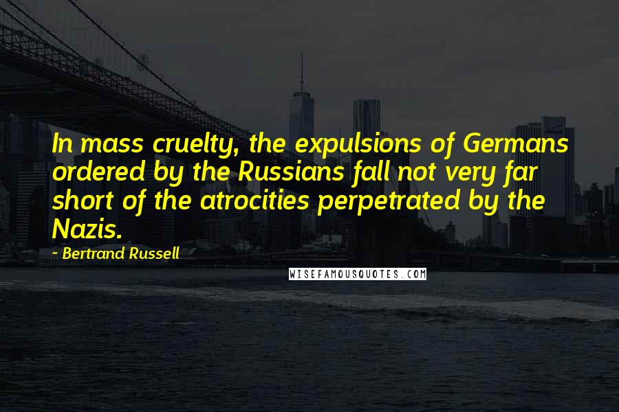 Bertrand Russell Quotes: In mass cruelty, the expulsions of Germans ordered by the Russians fall not very far short of the atrocities perpetrated by the Nazis.