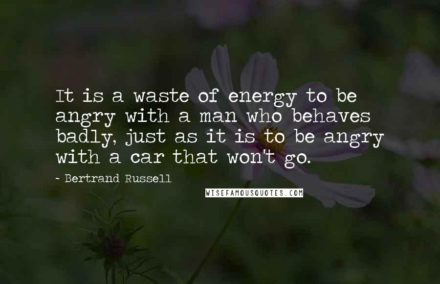 Bertrand Russell Quotes: It is a waste of energy to be angry with a man who behaves badly, just as it is to be angry with a car that won't go.