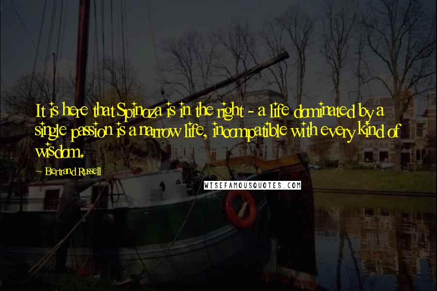 Bertrand Russell Quotes: It is here that Spinoza is in the right - a life dominated by a single passion is a narrow life, incompatible with every kind of wisdom.
