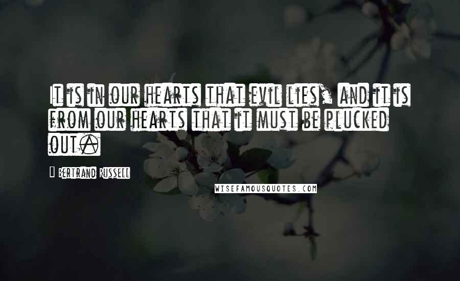 Bertrand Russell Quotes: It is in our hearts that evil lies, and it is from our hearts that it must be plucked out.