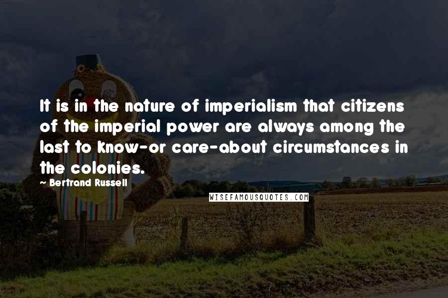 Bertrand Russell Quotes: It is in the nature of imperialism that citizens of the imperial power are always among the last to know-or care-about circumstances in the colonies.