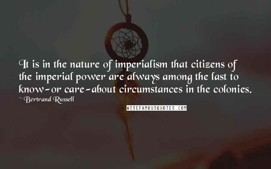 Bertrand Russell Quotes: It is in the nature of imperialism that citizens of the imperial power are always among the last to know-or care-about circumstances in the colonies.