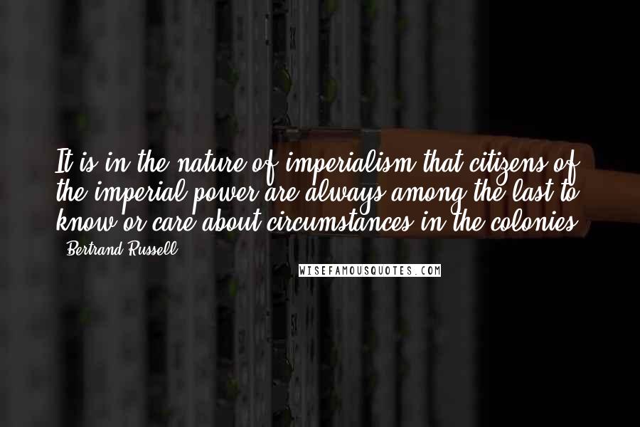 Bertrand Russell Quotes: It is in the nature of imperialism that citizens of the imperial power are always among the last to know-or care-about circumstances in the colonies.
