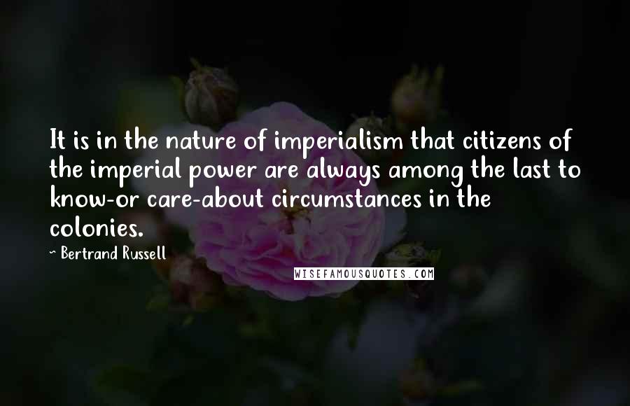 Bertrand Russell Quotes: It is in the nature of imperialism that citizens of the imperial power are always among the last to know-or care-about circumstances in the colonies.