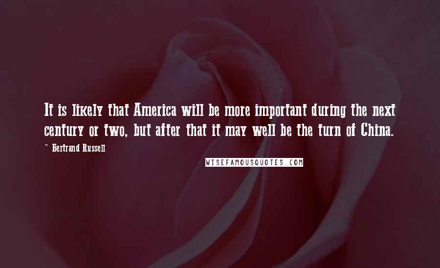 Bertrand Russell Quotes: It is likely that America will be more important during the next century or two, but after that it may well be the turn of China.